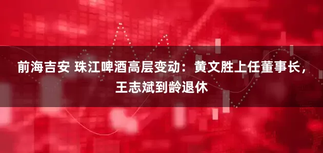 前海吉安 珠江啤酒高层变动：黄文胜上任董事长，王志斌到龄退休