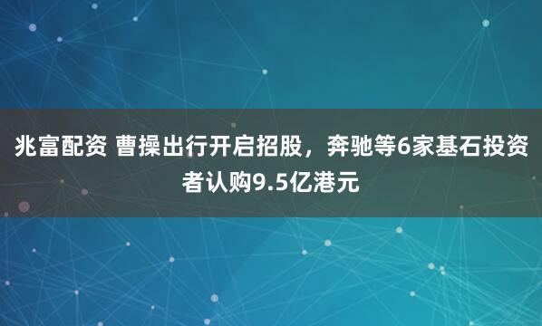 兆富配资 曹操出行开启招股，奔驰等6家基石投资者认购9.5亿港元
