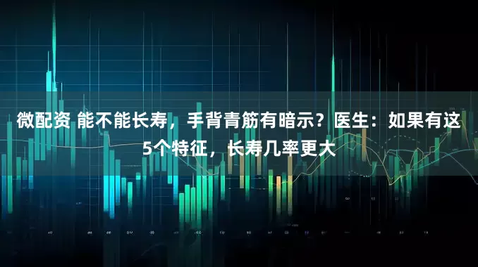 微配资 能不能长寿，手背青筋有暗示？医生：如果有这5个特征，长寿几率更大