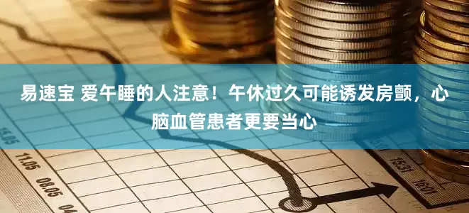 易速宝 爱午睡的人注意！午休过久可能诱发房颤，心脑血管患者更要当心