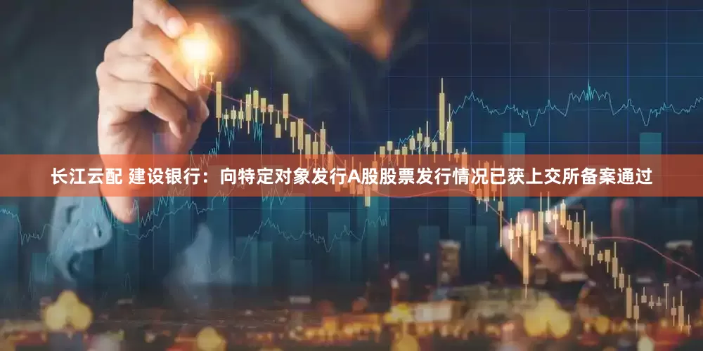 长江云配 建设银行：向特定对象发行A股股票发行情况已获上交所备案通过