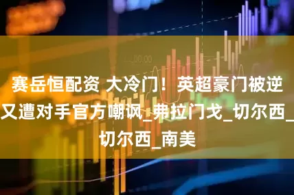 赛岳恒配资 大冷门！英超豪门被逆转后又遭对手官方嘲讽_弗拉门戈_切尔西_南美