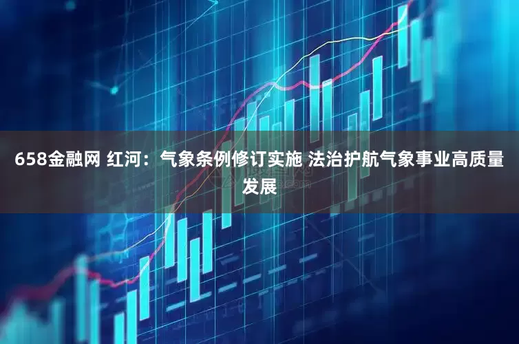 658金融网 红河：气象条例修订实施 法治护航气象事业高质量发展