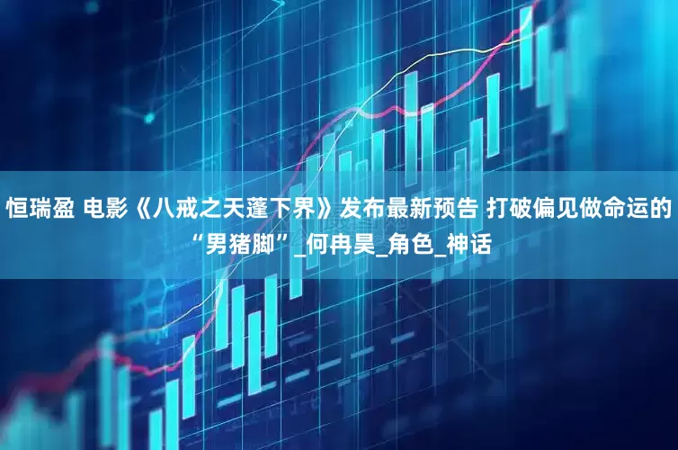 恒瑞盈 电影《八戒之天蓬下界》发布最新预告 打破偏见做命运的“男猪脚”_何冉昊_角色_神话