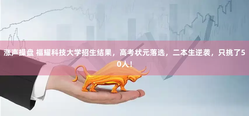 涨声操盘 福耀科技大学招生结果，高考状元落选，二本生逆袭，只挑了50人！