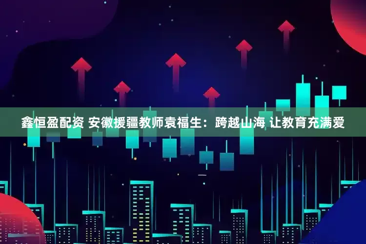 鑫恒盈配资 安徽援疆教师袁福生：跨越山海 让教育充满爱