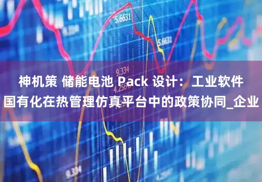 神机策 储能电池 Pack 设计：工业软件国有化在热管理仿真平台中的政策协同_企业