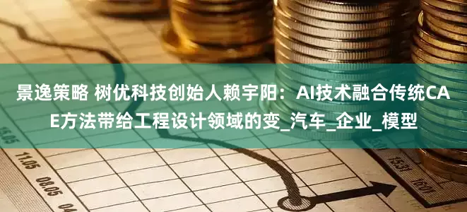 景逸策略 树优科技创始人赖宇阳：AI技术融合传统CAE方法带给工程设计领域的变_汽车_企业_模型