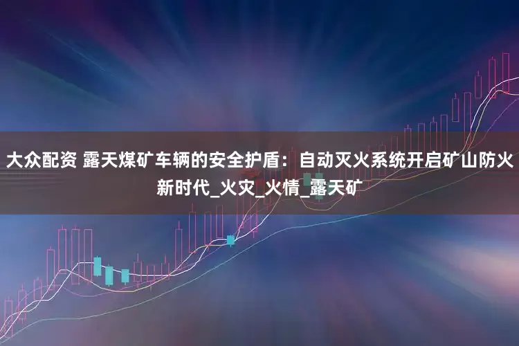 大众配资 露天煤矿车辆的安全护盾：自动灭火系统开启矿山防火新时代_火灾_火情_露天矿