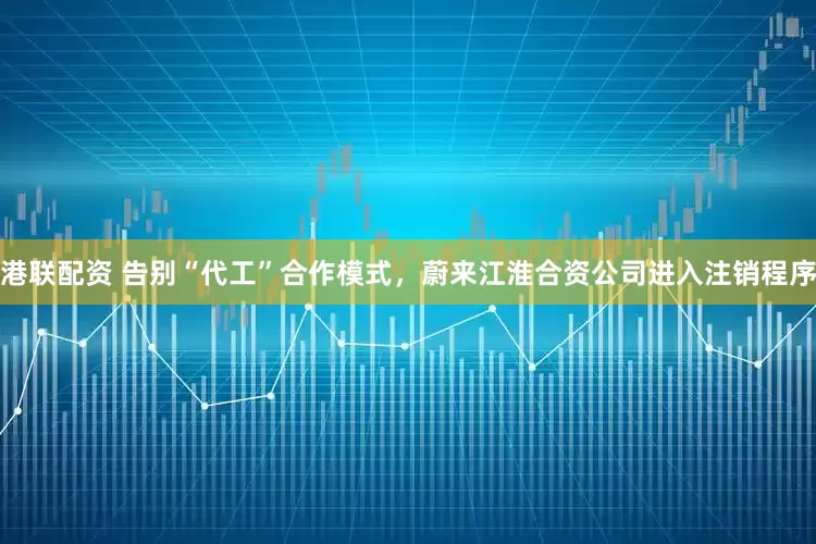 港联配资 告别“代工”合作模式，蔚来江淮合资公司进入注销程序
