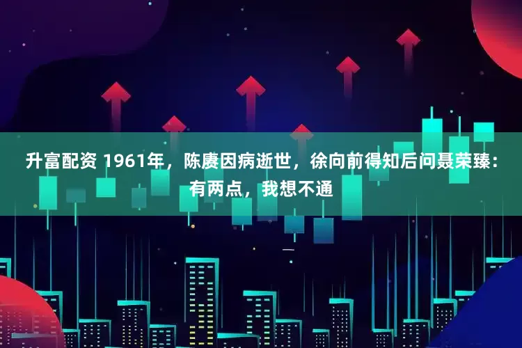 升富配资 1961年，陈赓因病逝世，徐向前得知后问聂荣臻：有两点，我想不通