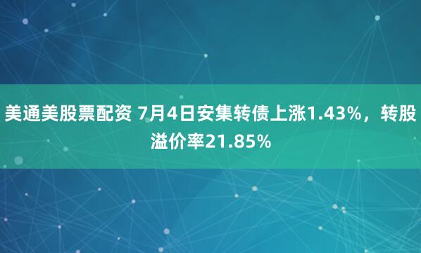 美通美股票配资 7月4日安集转债上涨1.43%，转股溢价率21.85%