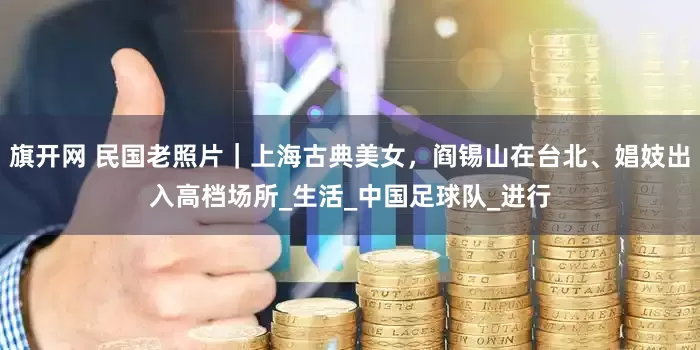 旗开网 民国老照片｜上海古典美女，阎锡山在台北、娼妓出入高档场所_生活_中国足球队_进行