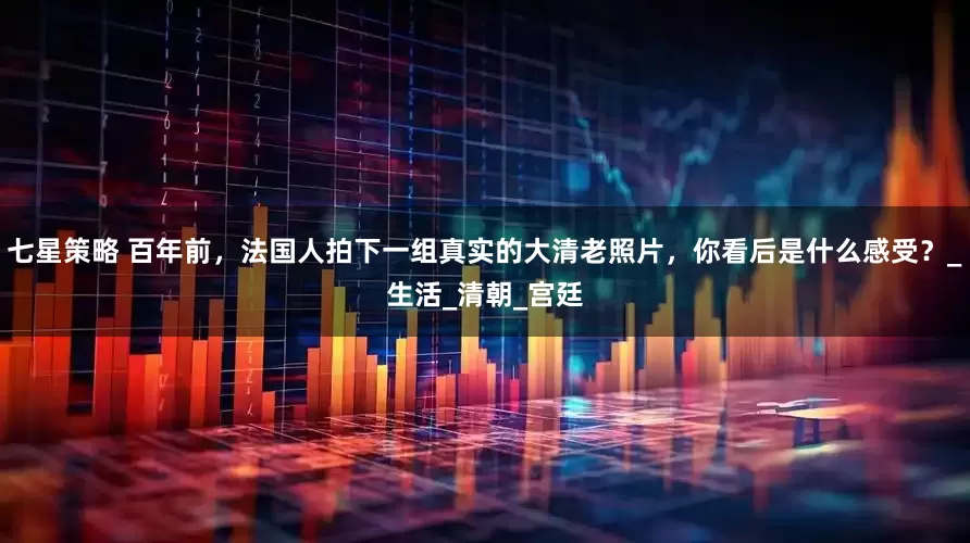 七星策略 百年前，法国人拍下一组真实的大清老照片，你看后是什么感受？_生活_清朝_宫廷