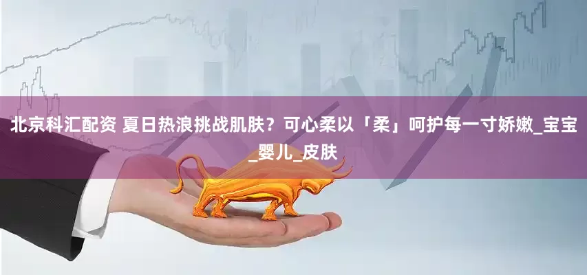 北京科汇配资 夏日热浪挑战肌肤？可心柔以「柔」呵护每一寸娇嫩_宝宝_婴儿_皮肤
