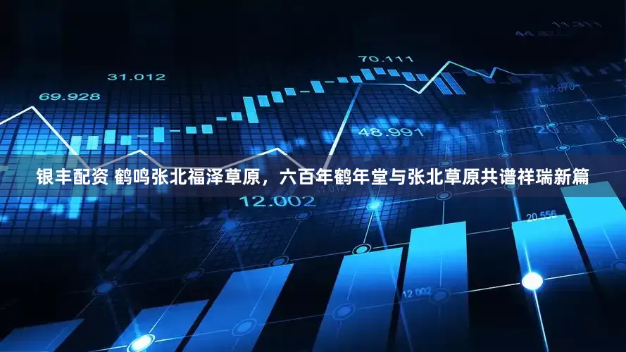 银丰配资 鹤鸣张北福泽草原，六百年鹤年堂与张北草原共谱祥瑞新篇