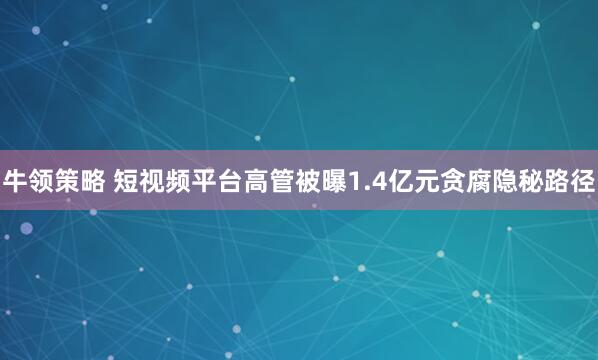 牛领策略 短视频平台高管被曝1.4亿元贪腐隐秘路径