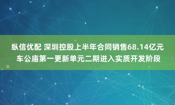 纵信优配 深圳控股上半年合同销售68.14亿元 车公庙第一更新单元二期进入实质开发阶段