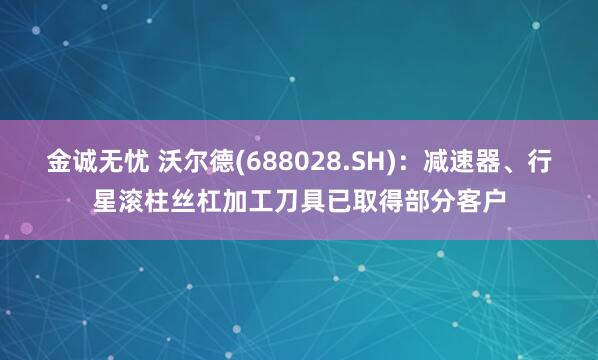 金诚无忧 沃尔德(688028.SH)：减速器、行星滚柱丝杠加工刀具已取得部分客户
