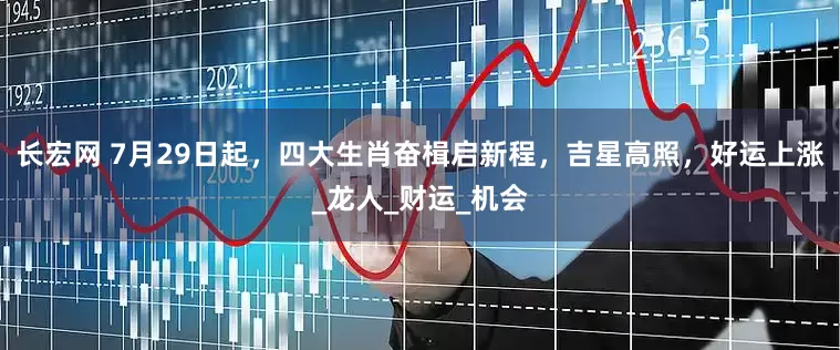 长宏网 7月29日起，四大生肖奋楫启新程，吉星高照，好运上涨_龙人_财运_机会