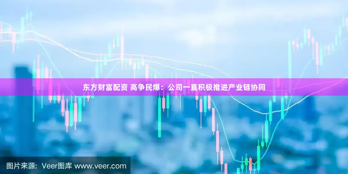 东方财富配资 高争民爆：公司一直积极推进产业链协同