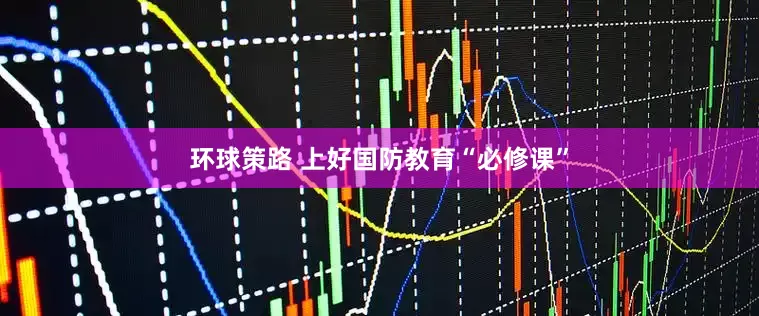 环球策路 上好国防教育“必修课”