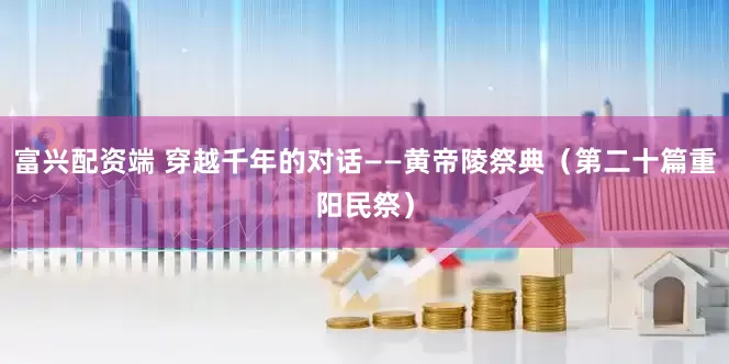 富兴配资端 穿越千年的对话——黄帝陵祭典（第二十篇重阳民祭）
