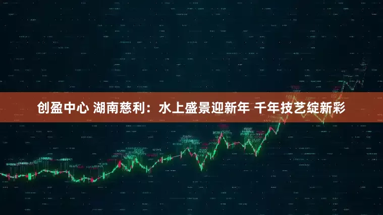 创盈中心 湖南慈利:水上盛景迎新年 千年技艺绽新彩