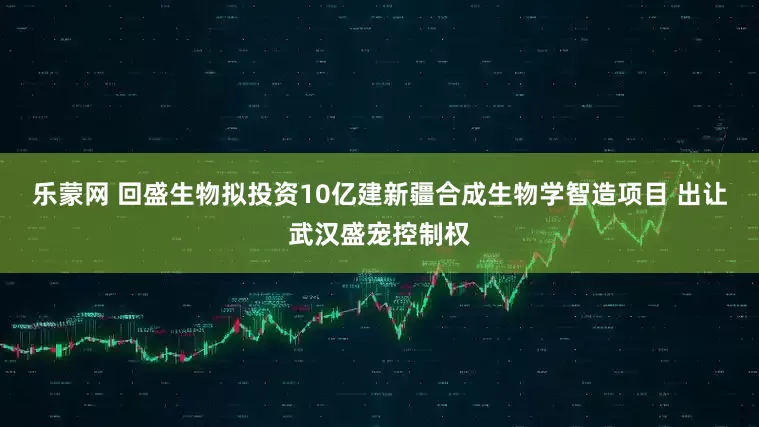 乐蒙网 回盛生物拟投资10亿建新疆合成生物学智造项目 出让武汉盛宠控制权