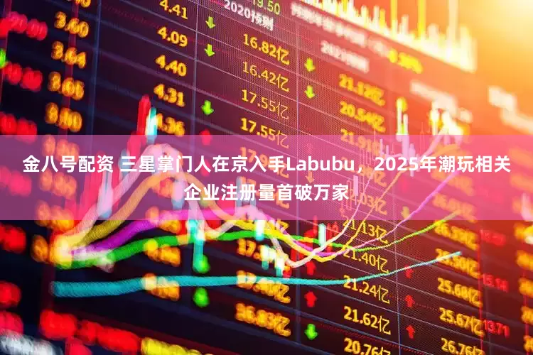 金八号配资 三星掌门人在京入手Labubu,2025年潮玩相关企业注册量首破万家