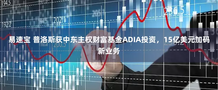 易速宝 普洛斯获中东主权财富基金ADIA投资，15亿美元加码新业务