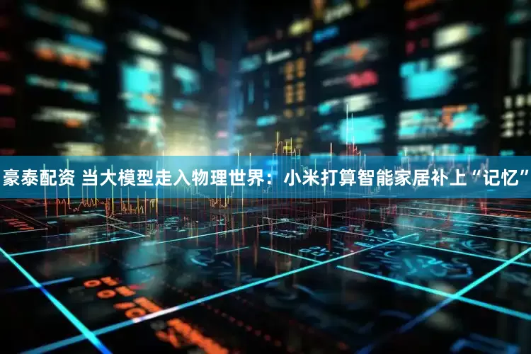 豪泰配资 当大模型走入物理世界：小米打算智能家居补上“记忆”